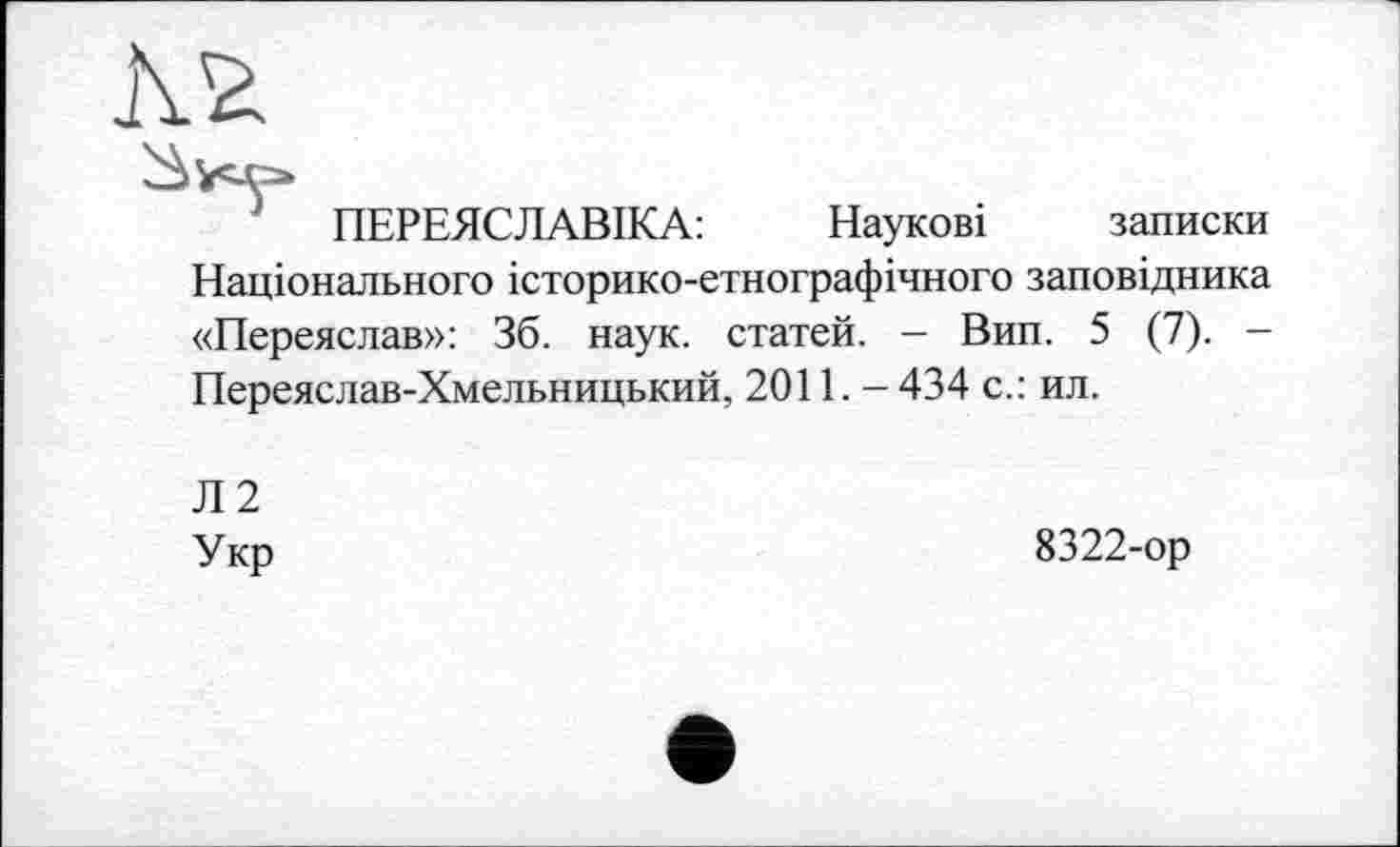 ﻿ПЕРЕЯСЛАВІКА:	Наукові записки
Національного історико-етнографічного заповідника «Переяслав»: 36. наук, статей. - Вип. 5 (7). -Переяслав-Хмельницький, 20П. - 434 с.: ил.
Л2
Укр
8322-ор